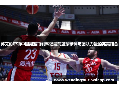 郭艾伦带领中国男篮再创辉煌展现篮球精神与团队力量的完美结合