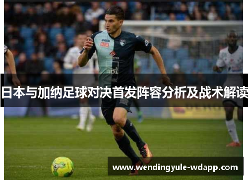 日本与加纳足球对决首发阵容分析及战术解读