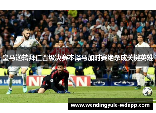 皇马逆转拜仁晋级决赛本泽马加时赛绝杀成关键英雄