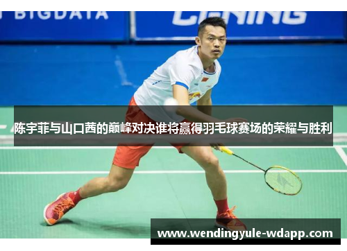 陈宇菲与山口茜的巅峰对决谁将赢得羽毛球赛场的荣耀与胜利